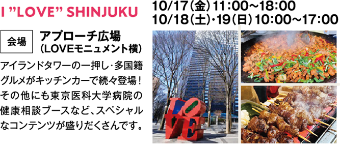 I ”LOVE” SHINJUKU　10/17（金）11：00～18：00　10/18（土）・19（日）10：00～17：00　会場　アプローチ広場　（LOVEモニュメント横）　アイランドタワーの一押し・多国籍グルメがキッチンカーで続々登場！その他にも東京医科大学病院の健康相談ブースなど、スペシャルなコンテンツが盛りだくさんです。