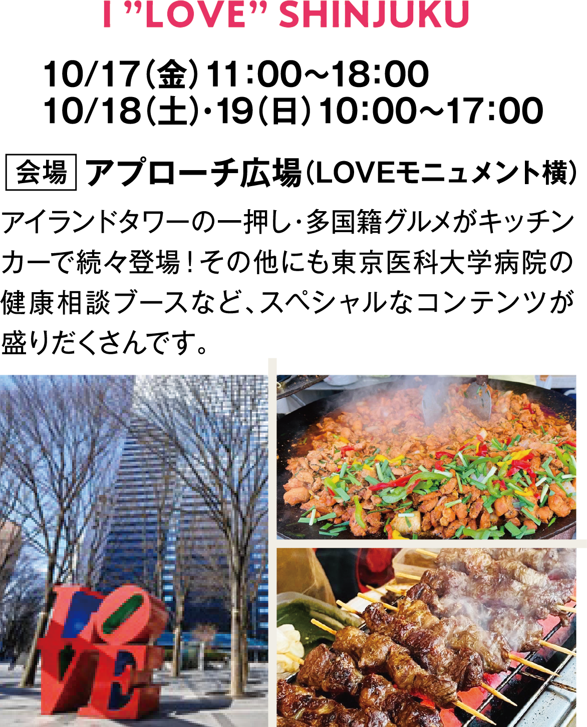 I ”LOVE” SHINJUKU　10/17（金）11：00～18：00　10/18（土）・19（日）10：00～17：00　会場　アプローチ広場　（LOVEモニュメント横）　アイランドタワーの一押し・多国籍グルメがキッチンカーで続々登場！その他にも東京医科大学病院の健康相談ブースなど、スペシャルなコンテンツが盛りだくさんです。