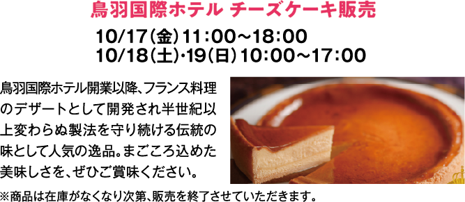 鳥羽国際ホテル チーズケーキ販売　10/17（金）11：00～18：00　10/18（土）・19（日）10：00～17：00　鳥羽国際ホテル開業以降、フランス料理のデザートとして開発され半世紀以上変わらぬ製法を守り続ける伝統の味として人気の逸品。まごころ込めた美味しさを、ぜひご賞味ください。　※商品は在庫がなくなり次第、販売を終了させていただきます。