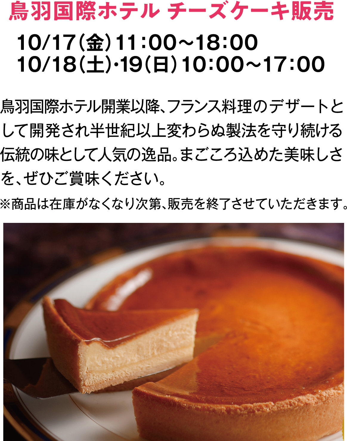 鳥羽国際ホテル チーズケーキ販売　10/17（金）11：00～18：00　10/18（土）・19（日）10：00～17：00　鳥羽国際ホテル開業以降、フランス料理のデザートとして開発され半世紀以上変わらぬ製法を守り続ける伝統の味として人気の逸品。まごころ込めた美味しさを、ぜひご賞味ください。　※商品は在庫がなくなり次第、販売を終了させていただきます。
