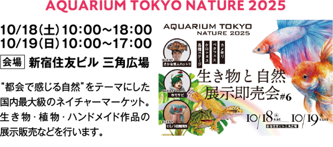 AQUARIUM TOKYO NATURE 2025　10/18（土）10：00～18：00　10/19（日）10：00～17：00　会場　新宿住友ビル 三角広場　“都会で感じる自然”をテーマにした国内最大級のネイチャーマーケット。生き物・植物・ハンドメイド作品の展示販売などを行います。