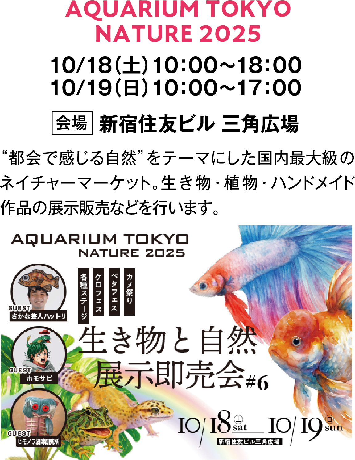 AQUARIUM TOKYO NATURE 2025　10/18（土）10：00～18：00　10/19（日）10：00～17：00　会場　新宿住友ビル 三角広場　“都会で感じる自然”をテーマにした国内最大級のネイチャーマーケット。生き物・植物・ハンドメイド作品の展示販売などを行います。