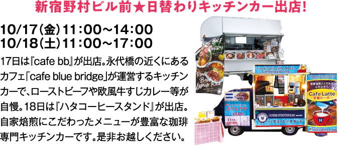 新宿野村ビル前★日替わりキッチンカー出店！　10/17（金）11：00～14：00　10/18（土）11：00～17：00　17日は『cafe bb』が出店。永代橋の近くにあるカフェ「cafe blue bridge」が運営するキッチンカーで、ローストビーフや欧風牛すじカレー等が自慢。18日は『ハタコーヒースタンド』が出店。自家焙煎にこだわったメニューが豊富な珈琲専門キッチンカーです。是非お越しください。
