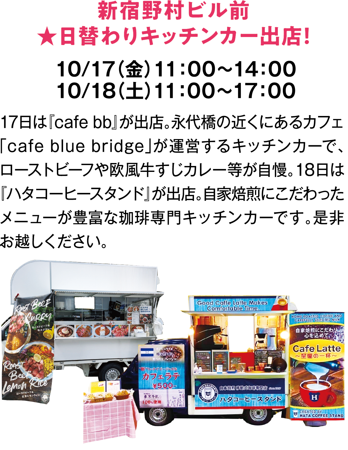 新宿野村ビル前★日替わりキッチンカー出店！　10/17（金）11：00～14：00　10/18（土）11：00～17：00　17日は『cafe bb』が出店。永代橋の近くにあるカフェ「cafe blue bridge」が運営するキッチンカーで、ローストビーフや欧風牛すじカレー等が自慢。18日は『ハタコーヒースタンド』が出店。自家焙煎にこだわったメニューが豊富な珈琲専門キッチンカーです。是非お越しください。