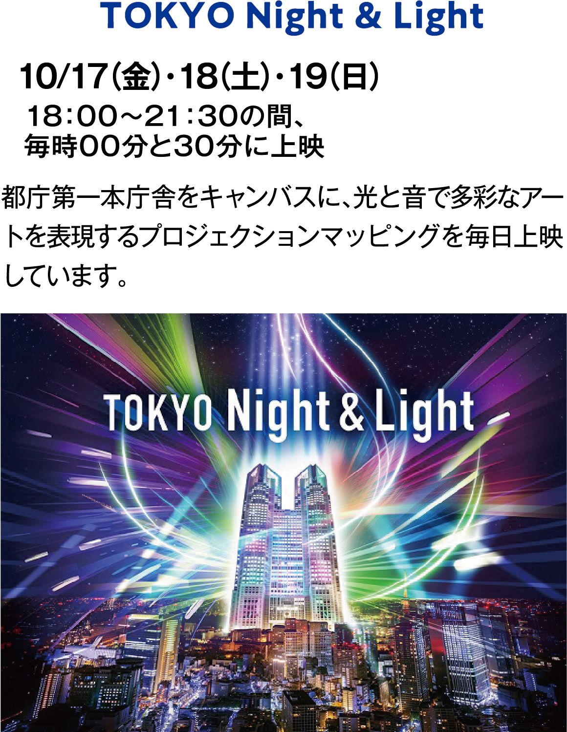 TOKYO Night & Light　10/17（金）・18（土）・19（日）　18：00～21：30の間、　毎時00分と30分に上映　1日8回　1回約15分　都庁第一本庁舎をキャンバスに、光と音で多彩なアートを表現するプロジェクションマッピングを毎日上映しています。
