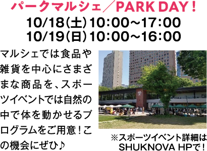 パークマルシェ／PARK DAY！　10/18（土）10：00～17：00　10/19（日）10：00～16：00　マルシェでは食品や雑貨を中心にさまざまな商品を、スポーツイベントでは自然の中で体を動かせるプログラムをご用意！この機会にぜひ♪　※スポーツイベント詳細はSHUKNOVA HPで！